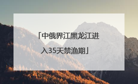 中俄界江黑龙江进入35天禁渔期