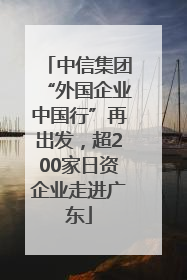 中信集团“外国企业中国行”再出发，超200家日资企业走进广东