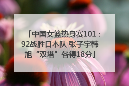 中国女篮热身赛101∶92战胜日本队 张子宇韩旭“双塔”各得18分