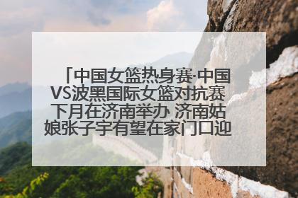 中国女篮热身赛·中国VS波黑国际女篮对抗赛下月在济南举办 济南姑娘张子宇有望在家门口迎来国家队首秀