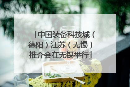 中国装备科技城（德阳）江苏（无锡）推介会在无锡举行
