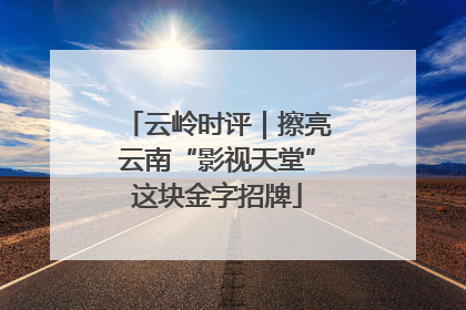 云岭时评｜擦亮云南“影视天堂”这块金字招牌