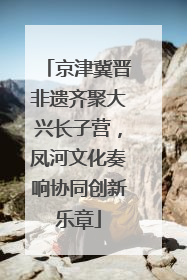 京津冀晋非遗齐聚大兴长子营，凤河文化奏响协同创新乐章