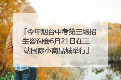 今年烟台中考第三场招生咨询会6月21日在三站国际小商品城举行