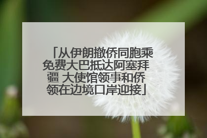 从伊朗撤侨同胞乘免费大巴抵达阿塞拜疆 大使馆领事和侨领在边境口岸迎接