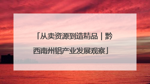 从卖资源到造精品｜黔西南州铝产业发展观察