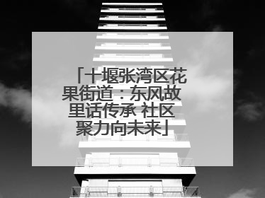 十堰张湾区花果街道：东风故里话传承 社区聚力向未来