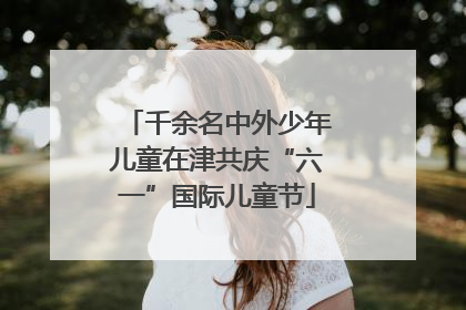 千余名中外少年儿童在津共庆“六一”国际儿童节