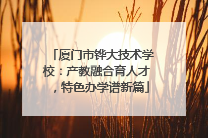 厦门市铧大技术学校：产教融合育人才，特色办学谱新篇