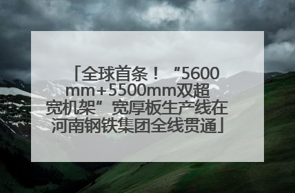 全球首条！“5600mm+5500mm双超宽机架”宽厚板生产线在河南钢铁集团全线贯通
