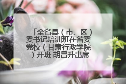 全省县（市、区）委书记培训班在省委党校（甘肃行政学院）开班 胡昌升出席开班式并讲话