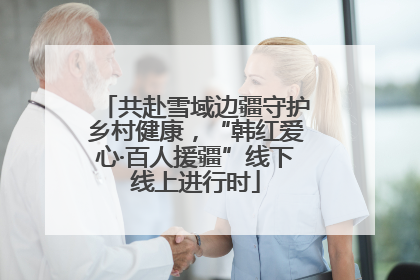 共赴雪域边疆守护乡村健康，“韩红爱心·百人援疆”线下线上进行时