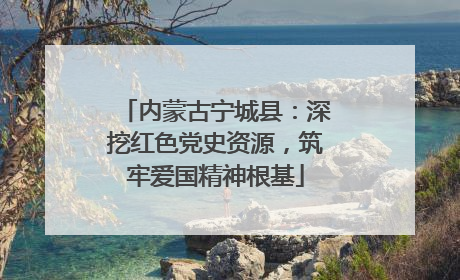 内蒙古宁城县：深挖红色党史资源，筑牢爱国精神根基