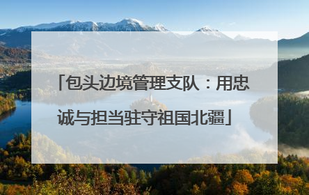 包头边境管理支队：用忠诚与担当驻守祖国北疆