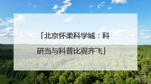 北京怀柔科学城：科研当与科普比翼齐飞