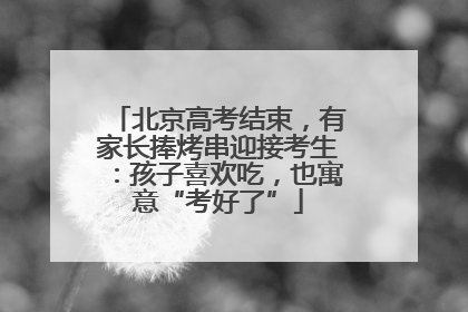 北京高考结束，有家长捧烤串迎接考生：孩子喜欢吃，也寓意“考好了”