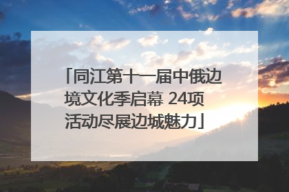 同江第十一届中俄边境文化季启幕 24项活动尽展边城魅力