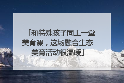 和特殊孩子同上一堂美育课，这场融合生态美育活动很温暖