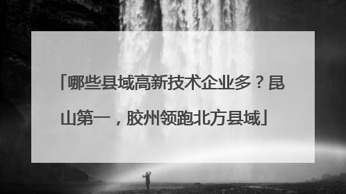 哪些县域高新技术企业多？昆山第一，胶州领跑北方县域