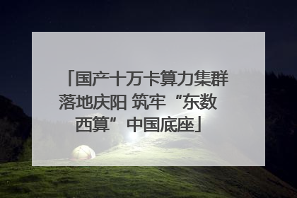 国产十万卡算力集群落地庆阳 筑牢“东数西算”中国底座