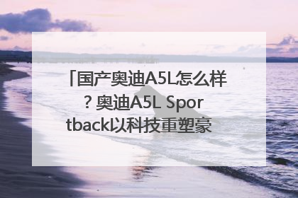 国产奥迪A5L怎么样？奥迪A5L Sportback以科技重塑豪华运动轿车市场格局