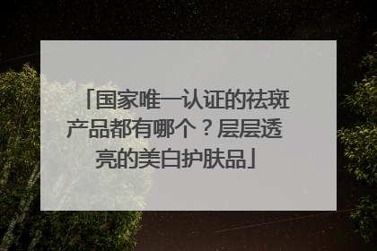 国家唯一认证的祛斑产品都有哪个？层层透亮的美白护肤品