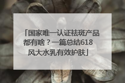 国家唯一认证祛斑产品都有啥？一篇总结618风大水乳有效护肤