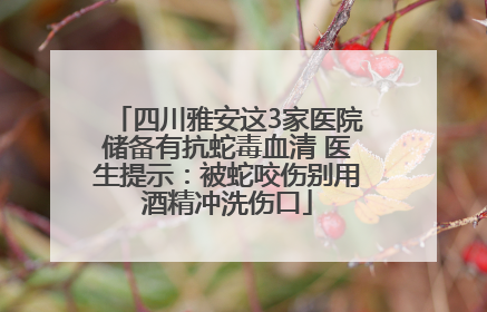 四川雅安这3家医院储备有抗蛇毒血清 医生提示：被蛇咬伤别用酒精冲洗伤口