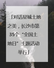 对话星城土地之美，长沙市第35个“全国土地日”主题活动举行