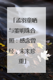 孟羽童晒与董明珠合照：感念曾经，未来珍重