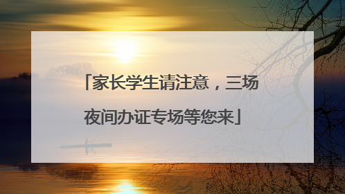 家长学生请注意，三场夜间办证专场等您来