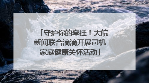 守护你的牵挂！大皖新闻联合滴滴开展司机家庭健康关怀活动