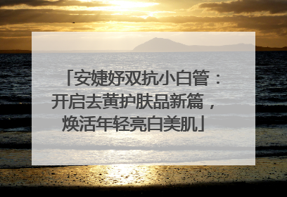安婕妤双抗小白管：开启去黄护肤品新篇，焕活年轻亮白美肌