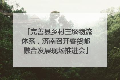 完善县乡村三级物流体系，济南召开客货邮融合发展现场推进会
