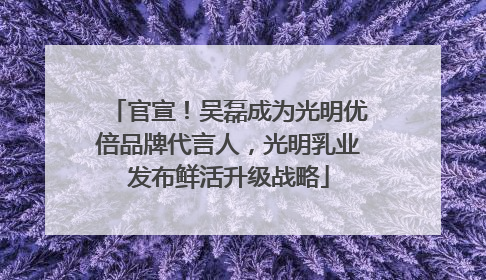 官宣！吴磊成为光明优倍品牌代言人，光明乳业发布鲜活升级战略