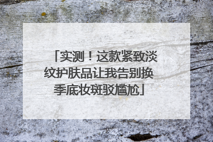 实测！这款紧致淡纹护肤品让我告别换季底妆斑驳尴尬