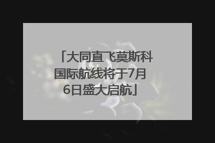 大同直飞莫斯科国际航线将于7月6日盛大启航