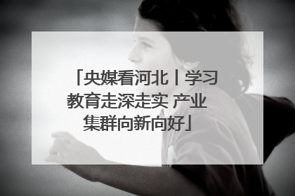 央媒看河北丨学习教育走深走实 产业集群向新向好