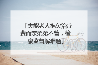 失能老人拖欠治疗费而亲弟弟不管，检察监督解难题
