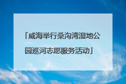 威海举行桑沟湾湿地公园巡河志愿服务活动