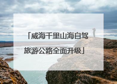 威海千里山海自驾旅游公路全面升级