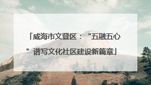 威海市文登区：“五融五心”谱写文化社区建设新篇章
