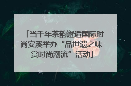 当千年茶韵邂逅国际时尚安溪举办“品世遗之味 赏时尚潮流”活动