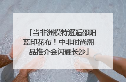 当非洲模特邂逅邵阳蓝印花布！中非时尚潮品推介会闪耀长沙