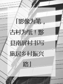 影像为笔，古村为纸！黟县南屏村书写旅居乡村振兴路