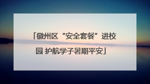 徽州区“安全套餐”进校园 护航学子暑期平安