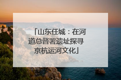 山东任城：在河道总督署遗址探寻京杭运河文化