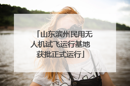 山东滨州民用无人机试飞运行基地获批正式运行