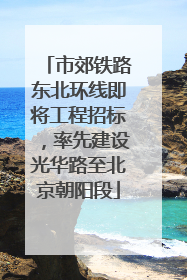 市郊铁路东北环线即将工程招标，率先建设光华路至北京朝阳段