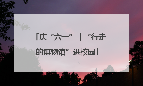 庆“六一”｜“行走的博物馆”进校园